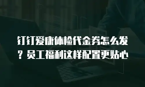 钉钉爱康体检代金券怎么发？员工福利这样配置更贴心