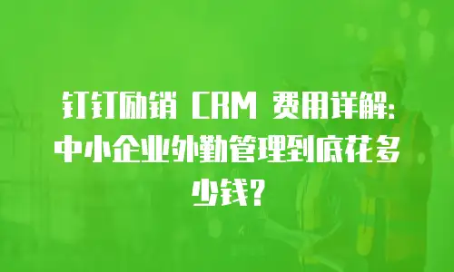 钉钉励销 CRM 费用详解：中小企业外勤管理到底花多少钱？