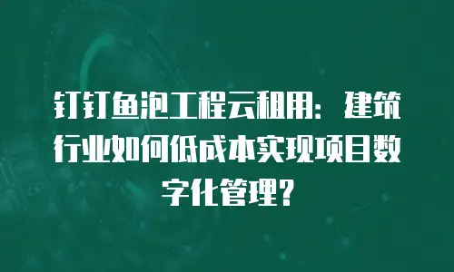 钉钉鱼泡工程云租用：建筑行业如何低成本实现项目数字化管理？