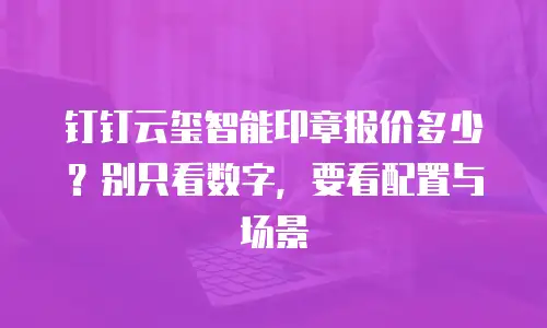 钉钉云玺智能印章报价多少？别只看数字，要看配置与场景