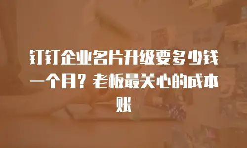 钉钉企业名片升级要多少钱一个月？老板最关心的成本账