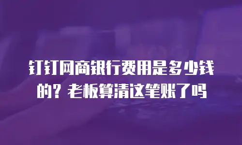钉钉网商银行费用是多少钱的？老板算清这笔账了吗