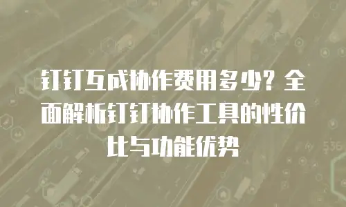 钉钉互成协作费用多少？全面解析钉钉协作工具的性价比与功能优势