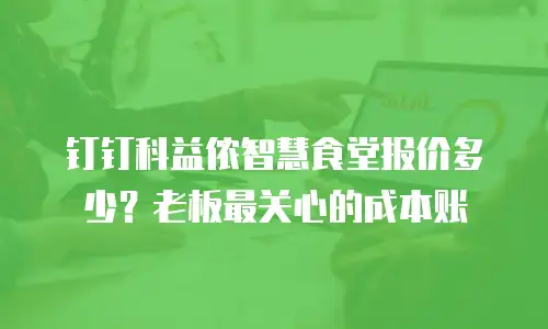 钉钉科益侬智慧食堂报价多少？老板最关心的成本账
