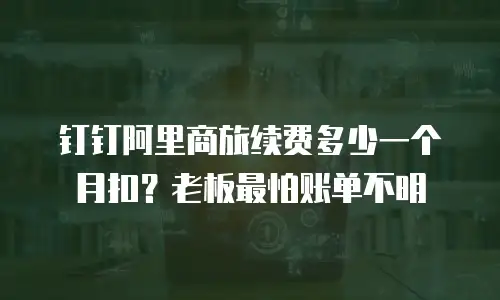 钉钉阿里商旅续费多少一个月扣？老板最怕账单不明