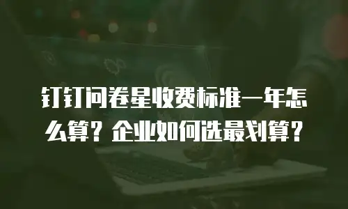 钉钉问卷星收费标准一年怎么算？企业如何选最划算？