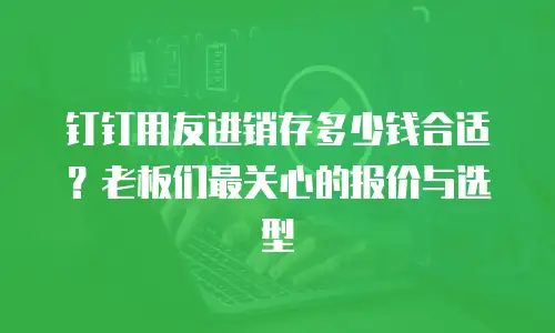 钉钉用友进销存多少钱合适？老板们最关心的报价与选型