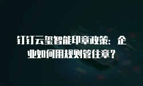 钉钉云玺智能印章政策：企业如何用规则管住章？