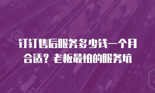 钉钉售后服务多少钱一个月合适？老板最怕的服务坑