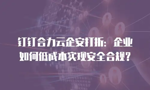 钉钉合力云企安打折：企业如何低成本实现安全合规？