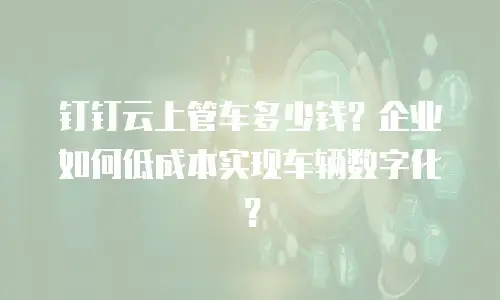 钉钉云上管车多少钱？企业如何低成本实现车辆数字化？
