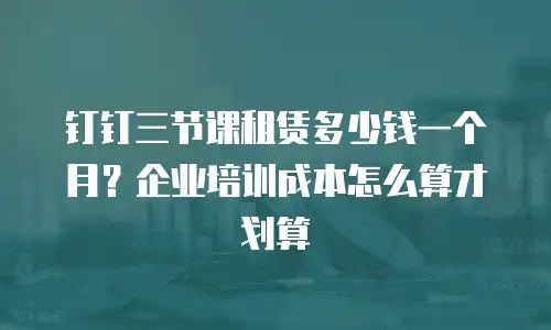 钉钉三节课租赁多少钱一个月？企业培训成本怎么算才划算