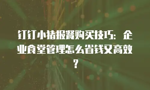 钉钉小猪报餐购买技巧：企业食堂管理怎么省钱又高效？