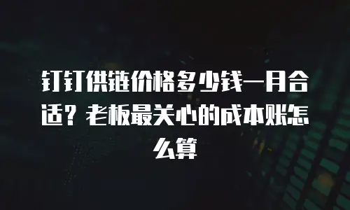 钉钉供链价格多少钱一月合适？老板最关心的成本账怎么算