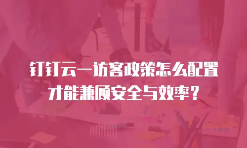 钉钉云一访客政策怎么配置才能兼顾安全与效率？