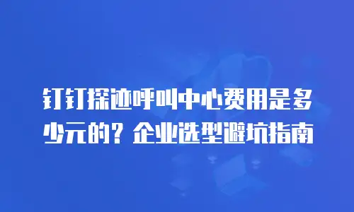 钉钉探迹呼叫中心费用是多少元的？企业选型避坑指南