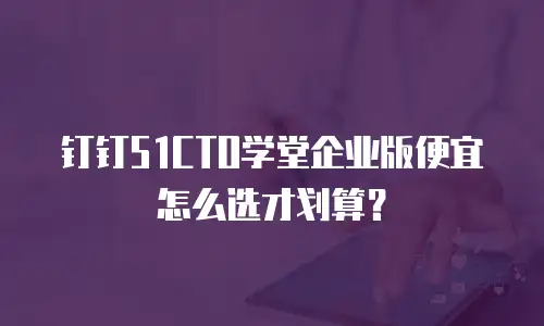 钉钉51CTO学堂企业版便宜怎么选才划算？