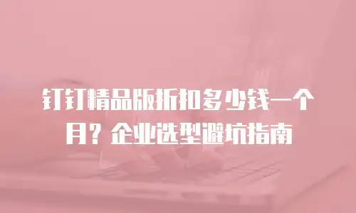 钉钉精品版折扣多少钱一个月？企业选型避坑指南