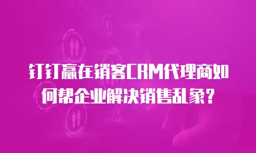 钉钉赢在销客CRM代理商如何帮企业解决销售乱象？