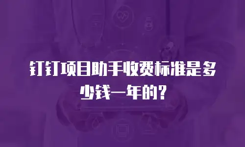 钉钉项目助手收费标准是多少钱一年的？
