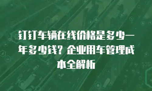 钉钉车辆在线价格是多少一年多少钱？企业用车管理成本全解析