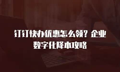 钉钉快办优惠怎么领？企业数字化降本攻略