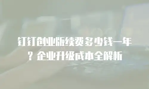 钉钉创业版续费多少钱一年？企业升级成本全解析