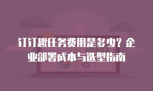 钉钉趣任务费用是多少？企业部署成本与选型指南