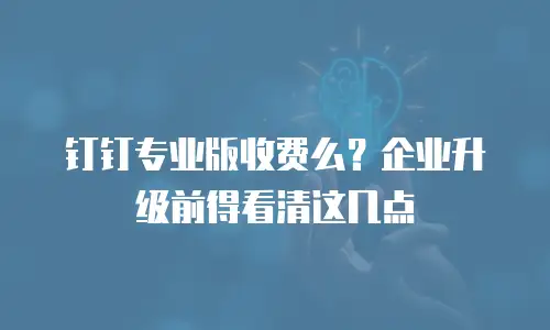 钉钉专业版收费么？企业升级前得看清这几点