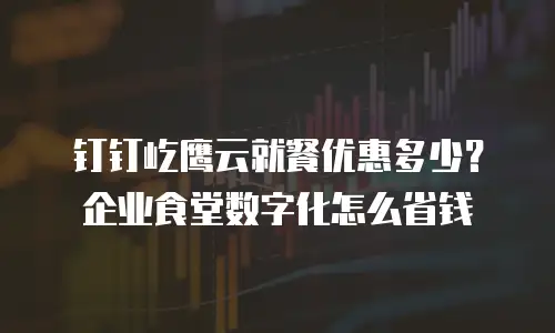 钉钉屹鹰云就餐优惠多少？企业食堂数字化怎么省钱