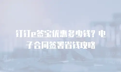 钉钉e签宝优惠多少钱？电子合同签署省钱攻略