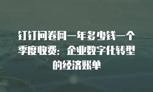 钉钉问卷网一年多少钱一个季度收费：企业数字化转型的经济账单