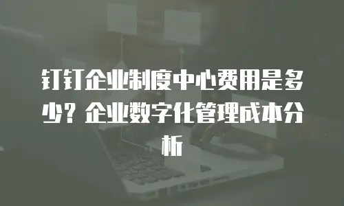钉钉企业制度中心费用是多少？企业数字化管理成本分析