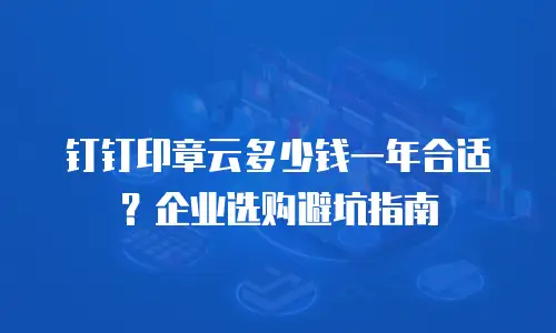 钉钉印章云多少钱一年合适？企业选购避坑指南