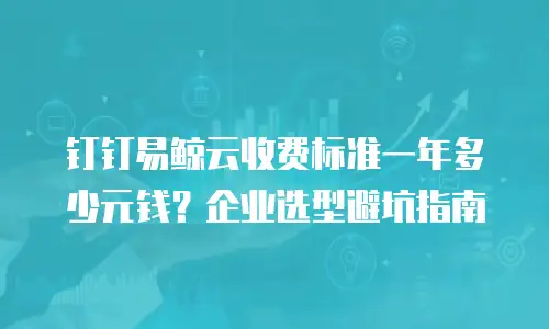 钉钉易鲸云收费标准一年多少元钱？企业选型避坑指南