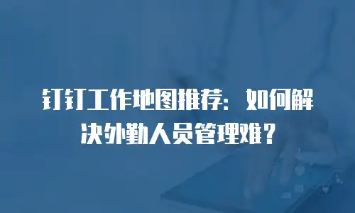 钉钉工作地图推荐：如何解决外勤人员管理难？