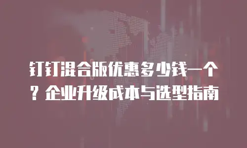 钉钉混合版优惠多少钱一个？企业升级成本与选型指南