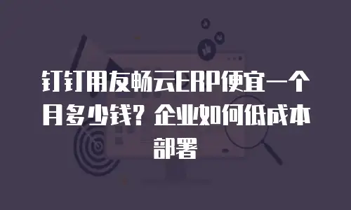 钉钉用友畅云ERP便宜一个月多少钱？企业如何低成本部署
