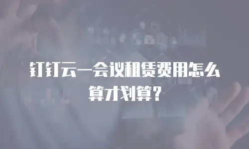 钉钉云一会议租赁费用怎么算才划算？