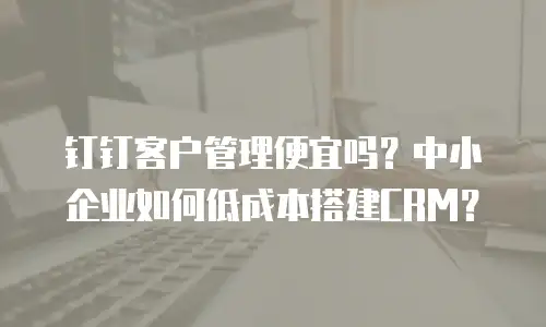 钉钉客户管理便宜吗？中小企业如何低成本搭建CRM？