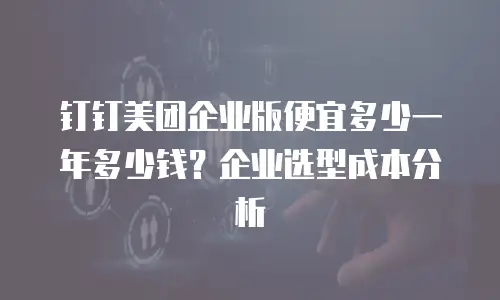 钉钉美团企业版便宜多少一年多少钱？企业选型成本分析