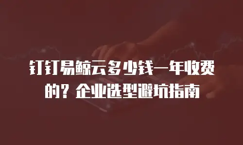 钉钉易鲸云多少钱一年收费的？企业选型避坑指南