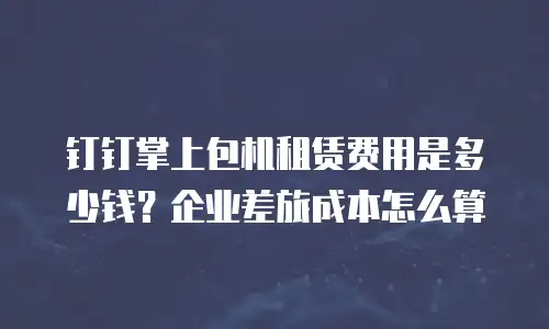 钉钉掌上包机租赁费用是多少钱？企业差旅成本怎么算