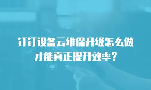 钉钉设备云维保升级怎么做才能真正提升效率？