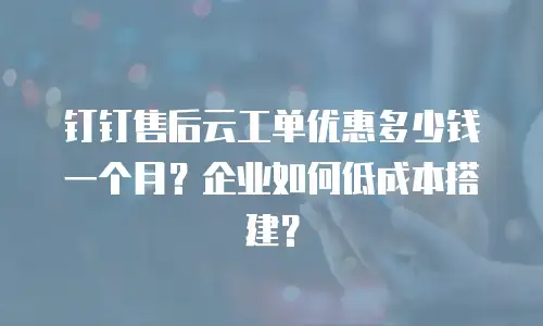 钉钉售后云工单优惠多少钱一个月？企业如何低成本搭建？