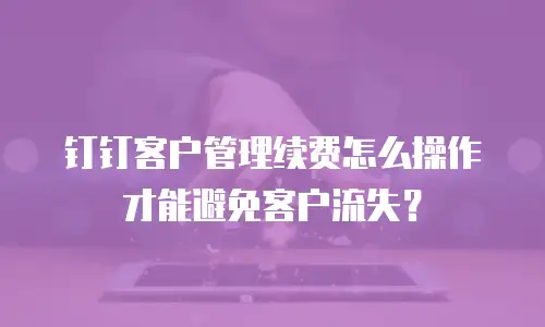 钉钉客户管理续费怎么操作才能避免客户流失？