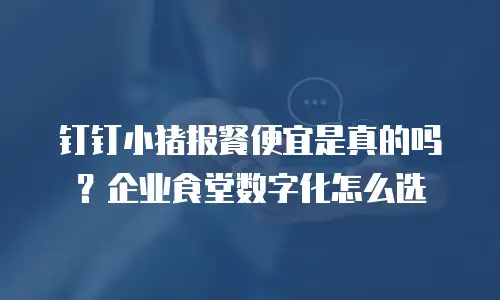 钉钉小猪报餐便宜是真的吗？企业食堂数字化怎么选