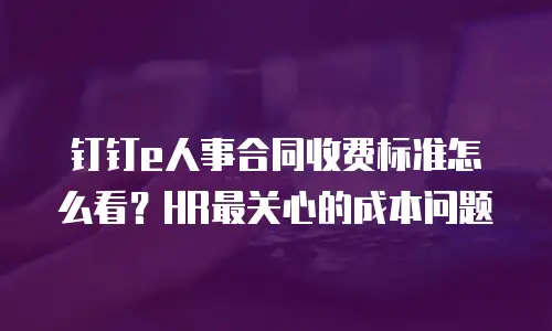 钉钉e人事合同收费标准怎么看？HR最关心的成本问题