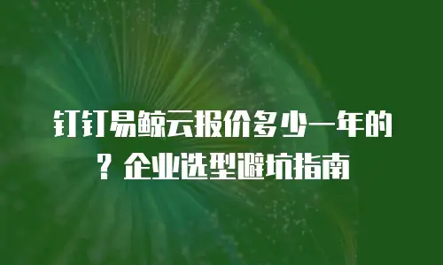 钉钉易鲸云报价多少一年的？企业选型避坑指南