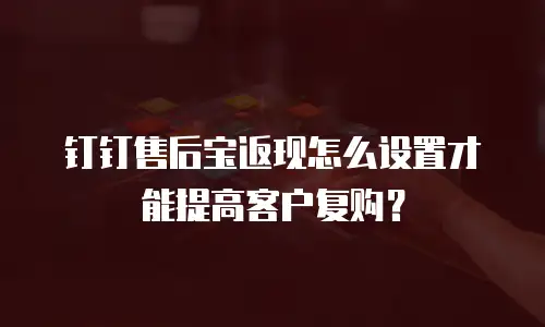 钉钉售后宝返现怎么设置才能提高客户复购？
